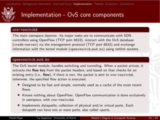 Introduction Background information Goal and Focus Implementation Testbed Evaluation Conclusions
Implementation - OvS core components
ovs-vswitchd
The main userspace daemon. Its major tasks are to communicate with SDN
controllers using OpenFlow (TCP port 6633), interact with the OvS database
(ovsdb-server) via the management protocol (TCP port 6632) and exchange
information with the kernel module (openvswitch mod.ko) using netlink sockets.
openvswitch mod.ko
The OvS kernel module, handles switching and tunneling. When a packet arrives, it
extracts the ﬂow key from the packet headers, and based on that checks for an
existing entry (i.e., ﬂow), if there is non, the packet is sent to ovs-vswitchd,
otherwise, the speciﬁed ﬂow action is executed.
• Designed to be fast and simple, normally used as a cache of the most recent
ﬂows.
• Knows nothing about OpenFlow. OpenFlow communication is done exclusively
in userspace, with ovs-vswitchd.
• Implements datapaths, collection of physical and/or virtual ports. Each
datapath can have one or more ports, also called vports.
Pavel Popa ”La Sapienza” University of Rome Master’s Degree in Computer Science 15 / 22
 