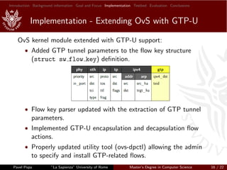 Introduction Background information Goal and Focus Implementation Testbed Evaluation Conclusions
Implementation - Extending OvS with GTP-U
OvS kernel module extended with GTP-U support:
• Added GTP tunnel parameters to the ﬂow key structure
(struct sw flow key) deﬁnition.
• Flow key parser updated with the extraction of GTP tunnel
parameters.
• Implemented GTP-U encapsulation and decapsulation ﬂow
actions.
• Properly updated utility tool (ovs-dpctl) allowing the admin
to specify and install GTP-related ﬂows.
Pavel Popa ”La Sapienza” University of Rome Master’s Degree in Computer Science 16 / 22
 