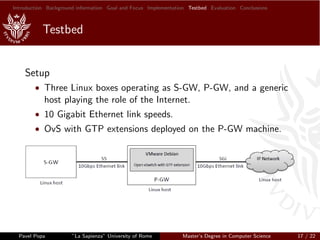 Introduction Background information Goal and Focus Implementation Testbed Evaluation Conclusions
Testbed
Setup
• Three Linux boxes operating as S-GW, P-GW, and a generic
host playing the role of the Internet.
• 10 Gigabit Ethernet link speeds.
• OvS with GTP extensions deployed on the P-GW machine.
Pavel Popa ”La Sapienza” University of Rome Master’s Degree in Computer Science 17 / 22
 