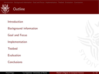 Introduction Background information Goal and Focus Implementation Testbed Evaluation Conclusions
Outline
Introduction
Background information
Goal and Focus
Implementation
Testbed
Evaluation
Conclusions
Pavel Popa ”La Sapienza” University of Rome Master’s Degree in Computer Science 2 / 22
 