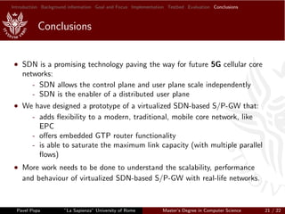 Introduction Background information Goal and Focus Implementation Testbed Evaluation Conclusions
Conclusions
• SDN is a promising technology paving the way for future 5G cellular core
networks:
- SDN allows the control plane and user plane scale independently
- SDN is the enabler of a distributed user plane
• We have designed a prototype of a virtualized SDN-based S/P-GW that:
- adds ﬂexibility to a modern, traditional, mobile core network, like
EPC
- oﬀers embedded GTP router functionality
- is able to saturate the maximum link capacity (with multiple parallel
ﬂows)
• More work needs to be done to understand the scalability, performance
and behaviour of virtualized SDN-based S/P-GW with real-life networks.
Pavel Popa ”La Sapienza” University of Rome Master’s Degree in Computer Science 21 / 22
 