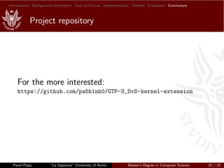 Introduction Background information Goal and Focus Implementation Testbed Evaluation Conclusions
Project repository
For the more interested:
https://github.com/pa5h1nh0/GTP-U_OvS-kernel-extension
Pavel Popa ”La Sapienza” University of Rome Master’s Degree in Computer Science 22 / 22
 