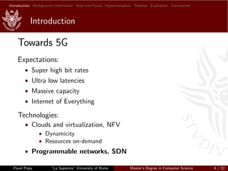 Introduction Background information Goal and Focus Implementation Testbed Evaluation Conclusions
Introduction
Towards 5G
Expectations:
• Super high bit rates
• Ultra low latencies
• Massive capacity
• Internet of Everything
Technologies:
• Clouds and virtualization, NFV
• Dynamicity
• Resources on-demand
• Programmable networks, SDN
Pavel Popa ”La Sapienza” University of Rome Master’s Degree in Computer Science 4 / 22
 
