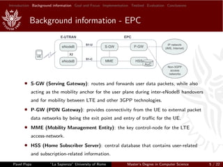 Introduction Background information Goal and Focus Implementation Testbed Evaluation Conclusions
Background information - EPC
• S-GW (Serving Gateway): routes and forwards user data packets, while also
acting as the mobility anchor for the user plane during inter-eNodeB handovers
and for mobility between LTE and other 3GPP technologies.
• P-GW (PDN Gateway): provides connectivity from the UE to external packet
data networks by being the exit point and entry of traﬃc for the UE.
• MME (Mobility Management Entity): the key control-node for the LTE
access-network.
• HSS (Home Subscriber Server): central database that contains user-related
and subscription-related information.
Pavel Popa ”La Sapienza” University of Rome Master’s Degree in Computer Science 5 / 22
 