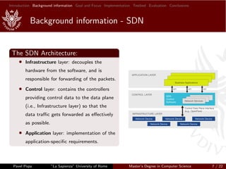 Introduction Background information Goal and Focus Implementation Testbed Evaluation Conclusions
Background information - SDN
The SDN Architecture:
• Infrastructure layer: decouples the
hardware from the software, and is
responsible for forwarding of the packets.
• Control layer: contains the controllers
providing control data to the data plane
(i.e., Infrastructure layer) so that the
data traﬃc gets forwarded as eﬀectively
as possible.
• Application layer: implementation of the
application-speciﬁc requirements.
Pavel Popa ”La Sapienza” University of Rome Master’s Degree in Computer Science 7 / 22
 