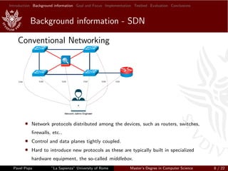 Introduction Background information Goal and Focus Implementation Testbed Evaluation Conclusions
Background information - SDN
Conventional Networking
• Network protocols distributed among the devices, such as routers, switches,
ﬁrewalls, etc..
• Control and data planes tightly coupled.
• Hard to introduce new protocols as these are typically built in specialized
hardware equipment, the so-called middlebox.
Pavel Popa ”La Sapienza” University of Rome Master’s Degree in Computer Science 8 / 22
 