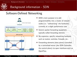 Introduction Background information Goal and Focus Implementation Testbed Evaluation Conclusions
Background information - SDN
Software-Deﬁned Networking
• SDN’s main purpose is to add
programmability into a cluster of network
nodes (i.e. ”softwarizing” the hardware),
currently at a slight performance cost.
• Generic packet forwarding equipment,
typically called forwarding element.
• No expensive, speciﬁc networking hardware
such as routers, switches, ﬁrewalls, etc..
• Forwarding elements (data plane) controlled
by a centralized server (aka SDN Controller,
the control plane) via open interfaces such as
OpenFlow.
Pavel Popa ”La Sapienza” University of Rome Master’s Degree in Computer Science 9 / 22
 