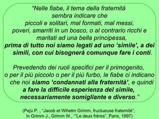 “Nelle fiabe, il tema della fraternità 
sembra indicare che 
piccoli e solitari, mal formati, mal messi, 
poveri, smarriti in un bosco, o al contrario ricchi e 
maritati ad una bella principessa, 
prima di tutto noi siamo legati ad uno ‘simile’, a dei 
simili, con cui bisognerà comunque fare i conti. 
Prevedendo dei ruoli specifici per il primogenito, 
o per il più piccolo o per il più furbo, le fiabe ci indicano 
che noi siamo ‘condannati alla fraternità’, e quindi 
a fare la difficile esperienza del simile, 
necessariamente somigliante e diverso.” 
(Pejù P. , “Jacob et Wihelm Grimm, fructueuse fraternité”, 
in Grimm J., Grimm W., “”Le deux frères”, Paris, 1997) 
