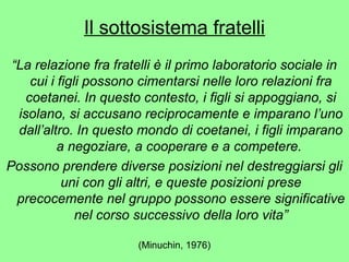 Il sottosistema fratelli 
“La relazione fra fratelli è il primo laboratorio sociale in 
cui i figli possono cimentarsi nelle loro relazioni fra 
coetanei. In questo contesto, i figli si appoggiano, si 
isolano, si accusano reciprocamente e imparano l’uno 
dall’altro. In questo mondo di coetanei, i figli imparano 
a negoziare, a cooperare e a competere. 
Possono prendere diverse posizioni nel destreggiarsi gli 
uni con gli altri, e queste posizioni prese 
precocemente nel gruppo possono essere significative 
nel corso successivo della loro vita” 
(Minuchin, 1976) 
 
