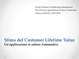 Corso di laurea in Marketing Management
                     Tesi di laurea specialistica di: Marco Ambrosini
                     Anno accademico: 2011-2012




Stima del Customer Lifetime Value
Un’applicazione al settore Automotive
 