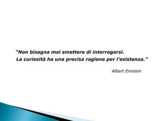 “ Non bisogna mai smettere di interrogarsi.  La curiosità ha una precisa ragione per l’esistenza.” Albert Einstein 