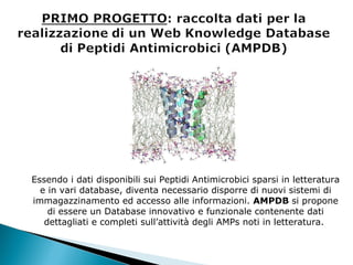 Essendo i dati disponibili sui Peptidi Antimicrobici sparsi in letteratura e in vari database, diventa necessario disporre di nuovi sistemi di immagazzinamento ed accesso alle informazioni.  AMPDB  si propone di essere un Database innovativo e funzionale contenente dati dettagliati e completi sull’attività degli AMPs noti in letteratura.  