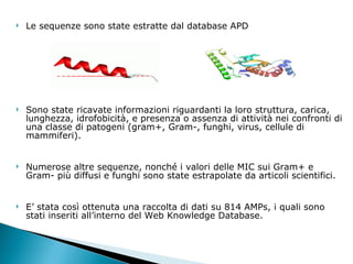 Le sequenze sono state estratte dal database APD Sono state ricavate informazioni riguardanti la loro struttura, carica, lunghezza, idrofobicità, e presenza o assenza di attività nei confronti di una classe di patogeni (gram+, Gram-, funghi, virus, cellule di mammiferi). Numerose altre sequenze, nonché i valori delle MIC sui Gram+ e Gram- più diffusi e funghi sono state estrapolate da articoli scientifici.  E’ stata così ottenuta una raccolta di dati su 814 AMPs, i quali sono stati inseriti all’interno del Web Knowledge Database.  