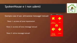 SpokenHouse e i non udenti
•
Passo 1: accesso all’area impostazioni
•
Passo 2: accesso all’area messaggi testuali
•
Passo 3: attiva messaggi testuali
Esempio caso d’uso: attivazione messaggti testuali
 