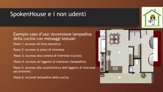 SpokenHouse e i non udenti
•
Esempio caso d’uso: Accensione lampadina
della cucina con messaggi testuali
Passo 1: accesso all’area domotica
Passo 2: accesso al piano di interesse
Passo 3: accesso alla camera di interesse (cucina)
Passo 4: accesso all’oggetto di interesse (lampadina)
Passo 5: accesso alla caratteristica dell’oggetto di interesse
(accensione)
Passo 6: accendi lampadina della cucina
 
