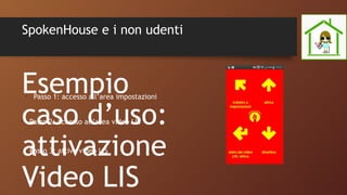 SpokenHouse e i non udenti
Esempio
caso d’uso:
attivazione
Video LIS
•
Passo 2: accesso all’area video LIS
•
Passo 3: attiva video LIS
•
Passo 1: accesso all’area impostazioni
 
