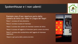 SpokenHouse e i non udenti
•
Esempio caso d’uso: Apertura porta della
camera da letto con video in Lingua dei Segni
Passo 1: accesso all’area domotica
Passo 2: accesso al piano di interesse
Passo 3: accesso alla camera di interesse (camera da letto)
Passo 4: accesso all’oggetto di interesse (porta camera da letto)
Passo 5: accesso alla caratteristica dell’oggetto di interesse
(apertura)
Passo 6: apri porta della camera da letto
 