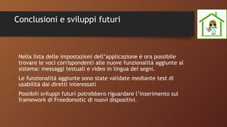 Conclusioni e sviluppi futuri
•
Nella lista delle impostazioni dell’applicazione è ora possibile
trovare le voci corrispondenti alle nuove funzionalità aggiunte al
sistema: messaggi testuali e video in lingua dei segni.
•
Le funzionalità aggiunte sono state validate mediante test di
usabilità dai diretti interessati
•
Possibili sviluppi futuri potrebbero riguardare l’inserimento sul
framework di Freedomotic di nuovi dispositivi.
 
