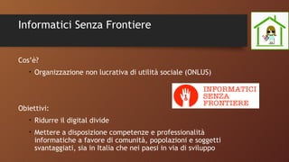 Informatici Senza Frontiere
Cos’è?
• Organizzazione non lucrativa di utilità sociale (ONLUS)
Obiettivi:
• Ridurre il digital divide
• Mettere a disposizione competenze e professionalità
informatiche a favore di comunità, popolazioni e soggetti
svantaggiati, sia in Italia che nei paesi in via di sviluppo
 