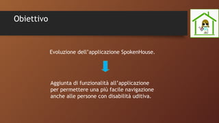 Obiettivo
Evoluzione dell’applicazione SpokenHouse.
Aggiunta di funzionalità all’applicazione
per permettere una più facile navigazione
anche alle persone con disabilità uditiva.
 