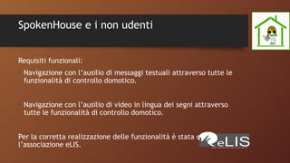 SpokenHouse e i non udenti
Requisiti funzionali:
•
Navigazione con l’ausilio di messaggi testuali attraverso tutte le
funzionalità di controllo domotico.
•
Navigazione con l’ausilio di video in lingua dei segni attraverso
tutte le funzionalità di controllo domotico.
Per la corretta realizzazione delle funzionalità è stata contattata
l’associazione eLIS.
 