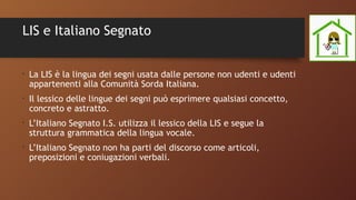 LIS e Italiano Segnato
•
La LIS è la lingua dei segni usata dalle persone non udenti e udenti
appartenenti alla Comunità Sorda Italiana.
•
Il lessico delle lingue dei segni può esprimere qualsiasi concetto,
concreto e astratto.
•
L’Italiano Segnato I.S. utilizza il lessico della LIS e segue la
struttura grammatica della lingua vocale.
•
L’Italiano Segnato non ha parti del discorso come articoli,
preposizioni e coniugazioni verbali.
 