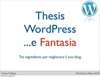 Thesis
                             WordPress
                             ...e Fantasia
                          Tre ingredienti per migliorare il tuo blog



Tiziano Fogliata                                                WordCamp Milano 2010
domenica 23 maggio 2010
 