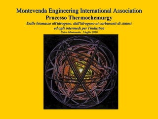 Montevenda Engineering International Association
               Processo Thermochemurgy
   Dalle biomasse all'idrogeno, dall'idrogeno ai carburanti di sintesi
                   ed agli intermedi per l'industria
                        Cairo Montenotte, 3 luglio 2010
 