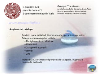 E-business A-K  esercitazione n°1: E-commerce e made in Italy Ampiezza del catalogo: Prodotti made in Italy di diverse aziende operanti in più  settori Categorie merceologiche trattate: Abbigliamento e calzature  Alimentari Grappe ed acqueviti Servizi Vini Profondità Assortimento:dipende dalla categoria, in generale non molto profonda  1 Gruppo: The stones Amelio Enrico, Bullo Giancarlo,Gracia Pozo, Mocchi Massimiliano, Musso Matteo, Norbiato Riccardo, Schiavon Stefano www.prodottitalia.com 