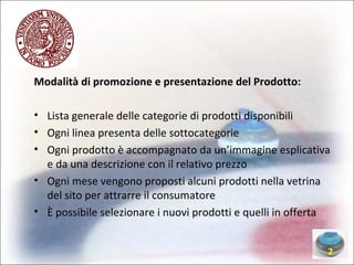 Modalità di promozione e presentazione del Prodotto: Lista generale delle categorie di prodotti disponibili Ogni linea presenta delle sottocategorie Ogni prodotto è accompagnato da un’immagine esplicativa e da una descrizione con il relativo prezzo Ogni mese vengono proposti alcuni prodotti nella vetrina del sito per attrarre il consumatore È possibile selezionare i nuovi prodotti e quelli in offerta 2 