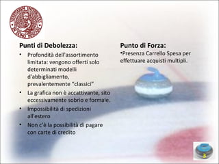 Punti di Debolezza: Profondità dell'assortimento limitata: vengono offerti solo determinati modelli d'abbigliamento, prevalentemente “classici” La grafica non è accattivante, sito eccessivamente sobrio e formale. Impossibilità di spedizioni all'estero  Non c’è la possibilità di pagare con carte di credito Punto di Forza : Presenza Carrello Spesa per effettuare acquisti multipli. 3 