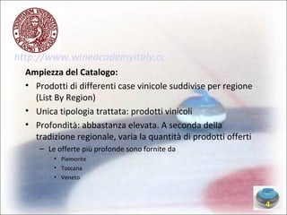 http://www.wineacademyitaly.com/ Ampiezza del Catalogo: Prodotti di differenti case vinicole suddivise per regione (List By Region)‏ Unica tipologia trattata: prodotti vinicoli Profondità: abbastanza elevata. A seconda della tradizione regionale, varia la quantità di prodotti offerti Le offerte più profonde sono fornite da Piemonte Toscana Veneto 4 