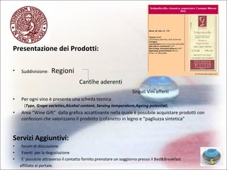 Presentazione dei Prodotti: Suddivisione :  Regioni Cantine aderenti  Singoli Vini offerti Per ogni vino è presente una scheda tecnica ( Type, Grape varieties,Alcohol content, Serving temperature,Ageing potential )‏ Area “Wine Gift”  dalla grafica accattivante nella quale è possibile acquistare prodotti con confezioni che valorizzano il prodotto (cofanetto in legno e “pagliuzza sintetica” Servizi Aggiuntivi: forum di discussione Eventi  per la degustazione E' possibile attraverso il contatto fornito prenotare un soggiorno presso il Bed&Breakfast affiliato al portale. 5 