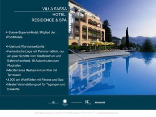 4-Sterne-Superior-Hotel, Mitglied der
WorldHotels
• Hotel und Wohnunterkünfte
• Fantastische Lage mit Panoramablick, nur
ein paar Schritte vom Stadtzentrum und
Bahnhof entfernt, 15 Autominuten zum
Flughafen
• Mediterranes Restaurant und Bar mit
Terrassen
• 3.000 qm Wohlfühlen mit Fitness und Spa
• Idealer Veranstaltungsort für Tagungen und
Bankette
VILLA SASSA
HOTEL,
RESIDENCE & SPA
 