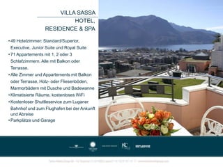• 49 Hotelzimmer: Standard/Superior,
Executive, Junior Suite und Royal Suite
• 71 Appartements mit 1, 2 oder 3
Schlafzimmern. Alle mit Balkon oder
Terrasse.
• Alle Zimmer und Appartements mit Balkon
oder Terrasse, Holz- oder Fliesenböden,
Marmorbädern mit Dusche und Badewanne
• Klimatisierte Räume, kostenloses WiFi
• Kostenloser Shuttleservice zum Luganer
Bahnhof und zum Flughafen bei der Ankunft
und Abreise
• Parkplätze und Garage
VILLA SASSA
HOTEL,
RESIDENCE & SPA
 