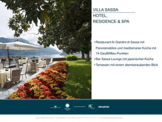 VILLA SASSA
HOTEL,
RESIDENCE & SPA
• Restaurant Ai Giardini di Sassa mit
Panoramablick und mediterraner Küche mit
14 GaultMillau-Punkten
• Bar Sassa Lounge mit japanischer Küche
• Terrassen mit einem atemberaubenden Blick
 