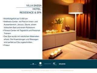 VILLA SASSA
HOTEL,
RESIDENCE & SPA
• Wohlfühlgefühl auf 3.000 qm
• Wellness-Center mit Pool im Innen- und
Aussenbereich, Jacuzzi, Sauna, einem
türkischen Bad und einem Ruheraum
• Fitness-Center mit Tageslicht und Personal-
Trainern
• Das Spa wurde mit natürlichen Materialien
erbaut. Die Anwendungen und Massagen
sind perfekt auf Sie zugeschnitten.
• Friseur
 