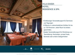 VILLA SASSA
HOTEL,
RESIDENCE & SPA
• Erstklassiger Veranstaltungsort für Seminare
und Tagungen
• 6 Räume in unterschiedlichen Größen für bis
zu 130 Personen. Jeder Raum ist anders
geschnitten.
• Idealer Veranstaltungsort für Workshops zur
Teambildung, Hochzeiten, private Feste,
Bankette oder andere Gelegenheiten
 
