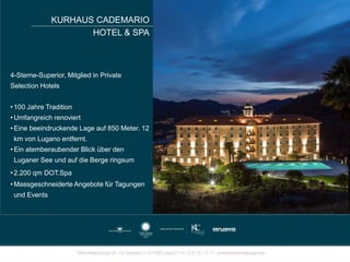 KURHAUS CADEMARIO
HOTEL & SPA
4-Sterne-Superior, Mitglied in Private
Selection Hotels
• 100 Jahre Tradition
• Umfangreich renoviert
• Eine beeindruckende Lage auf 850 Meter. 12
km von Lugano entfernt.
• Ein atemberaubender Blick über den
Luganer See und auf die Berge ringsum
• 2.200 qm DOT.Spa
• Massgeschneiderte Angebote für Tagungen
und Events
 