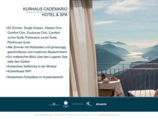 KURHAUS CADEMARIO
HOTEL & SPA
• 82 Zimmer: Single Classic, Classic Chic,
Comfort Chic, Exclusive Chic, Comfort
Junior Suite, Panorama Junior Suite,
Penthouse Suite
• Alle Zimmer mit Holzböden und grosszügig
geschnittenen und modernen Badezimmern
• Ein malerischer Blick über den Luganer See
oder den Garten
• Kostenlose Softdrinks in der Minibar
• Kostenloses WiFi
• Kostenlose Parkplätze im Aussenbereich
 