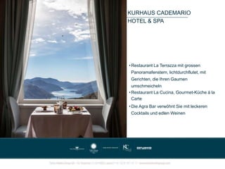 KURHAUS CADEMARIO
HOTEL & SPA
• Restaurant La Terrazza mit grossen
Panoramafenstern, lichtdurchflutet, mit
Gerichten, die Ihren Gaumen
umschmeicheln
• Restaurant La Cucina, Gourmet-Küche à la
Carte
• Die Agra Bar verwöhnt Sie mit leckeren
Cocktails und edlen Weinen
 