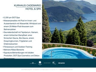 KURHAUS CADEMARIO
HOTEL & SPA
• 2.200 qm DOT.Spa
• Wasserparadies mit Pool im Innen- und
Aussenbereich mit Wasserfall, Whirlpool und
einem 20-Meter-Pool draussen zum
Bahnenziehen
• Saunalandschaft mit Tepidarium, Hamam,
einem türkischen Dampfbad, einer
finnischen Sauna, Bio-Sauna, einem
Eisspringbrunnen, Frigidarien und
Erlebnisduschen
• Fitnessraum und Outdoor-Training
• Mehrere Relax-Bereiche
• Signature-Behandlungen mit lokalen
Produkten, DOT.Spa Cosmetics und Detox-
Programmen
 