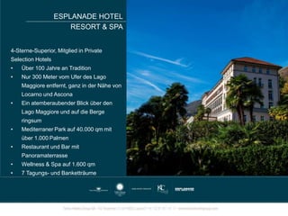 ESPLANADE HOTEL
RESORT & SPA
4-Sterne-Superior, Mitglied in Private
Selection Hotels
• Über 100 Jahre an Tradition
• Nur 300 Meter vom Ufer des Lago
Maggiore entfernt, ganz in der Nähe von
Locarno und Ascona
• Ein atemberaubender Blick über den
Lago Maggiore und auf die Berge
ringsum
• Mediterraner Park auf 40.000 qm mit
über 1.000 Palmen
• Restaurant und Bar mit
Panoramaterrasse
• Wellness & Spa auf 1.600 qm
• 7 Tagungs- und Banketträume
 