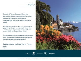 Sonne und Palmen, Berge und Seen, eine
vorzügliche Küche und ausgesuchte Weine. Der
italienische Charme und die Schweizer
Zuverlässigkeit. Das ist das, was Ticino in sich
vereint.
Absolut sicher, modern, offen und gastfreundlich.
Attribute, die für die unbeschreibliche Lage und
unsere Hotels der Spitzenklasse stehen.
Ticino begeistert mit seinem warmen mediterranen
Klima und den atemberaubenden Ausblicken, die
man auf die Seen und Berge geniesst.
Tauchen Sie ein ins Dolce Vita im Ticino-
Style.
TICINO
 