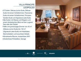 •37 Suiten: Deluxe-Junior-Suite, Deluxe-
Suite mit einem Schlafzimmer, Panorama-
Suite mit einem Schlafzimmer, Princess-
Garden-Suite und Signature-Lake-Suite
•Alle Suiten mit Klasse und Eleganz und
einem fantastischen Blick auf den Luganer
See oder den Garten
•Helle und grosszügige Zimmer von 45 m2
(Deluxe-Junior-Suite) bis 130 m2
(Signature-Lake-Suite) mit Holzböden,
Marmorbädern und luxuriösen Details
•Klimatisierte Räume, kostenloses WiFi
•(Kostenlose) Parkplätze, Garage
VILLA PRINCIPE
LEOPOLDO
 