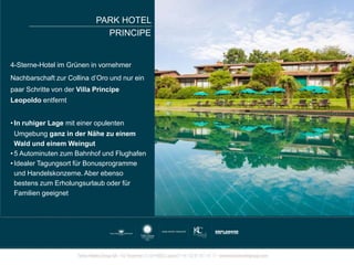 4-Sterne-Hotel im Grünen in vornehmer
Nachbarschaft zur Collina d’Oro und nur ein
paar Schritte von der Villa Principe
Leopoldo entfernt
• In ruhiger Lage mit einer opulenten
Umgebung ganz in der Nähe zu einem
Wald und einem Weingut
• 5 Autominuten zum Bahnhof und Flughafen
• Idealer Tagungsort für Bonusprogramme
und Handelskonzerne. Aber ebenso
bestens zum Erholungsurlaub oder für
Familien geeignet
PARK HOTEL
PRINCIPE
 