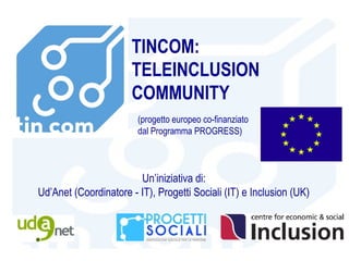 TINCOM:
                       TELEINCLUSION
                       COMMUNITY
                        (progetto europeo co-finanziato
                        dal Programma PROGRESS)



                        Un’iniziativa di:
Ud’Anet (Coordinatore - IT), Progetti Sociali (IT) e Inclusion (UK)
 