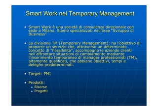 Smart Work nel Temporary Management

• Smart Work è una società di consulenza direzionale con
  sede a Milano. Siamo specializzati nell’area “Sviluppo di
  Business”

• La divisione TM (Temporary Management): ha l’obiettivo di
  proporre un servizio che, attraverso un determinato
  concetto di “flessibilità”, accompagna le aziende clienti
  nell’affrontare situazioni di cambiamento mediante
  l'inserimento temporaneo di manager professionisti (TM),
  altamente qualificati, che abbiano obiettivi, tempi e
  deleghe predeterminati.

• Target: PMI

• Prodotti:
      Risorse
      Progetti
 