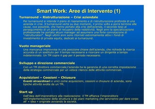 Smart Work: Aree di Intervento (1)
Turnaround – Ristrutturazione – Crisi aziendale
  Per turnaround si intende il piano di risanamento e di ristrutturazione profonda di una
                                                                            profonda
  azienda in crisi. Il turnaround verte su due momenti, il primo volto a porre termine alle
  cause, ove possibile, che hanno portato alla crisi dell'azienda, il secondo teso al
  perseguimento di un piano di recupero della redditività. Negli anni la specializzazione
                                                   redditività
  professionale ha portato alcuni manager ad assumere una forte connotazione di
                                                                      connotazione
  "ristrutturatori“. Negli ultimi anni sono ritornati estremamente attivi i fondi di
   ristrutturatori“                                                               di
  investimento di private equity, dedicati ai turnaround.
                            equity,             turnaround.


Vuoto manageriale
  Una mancanza improvvisa in una posizione chiave dell’azienda, che richiede la ricerca
                                                      dell’
  accurata di un sostituto per il tempo necessario a ricercare un dirigente a tempo
  indeterminato. Un TM copre il gap per il periodo necessario.


Sviluppo e direzione commerciale
  Con un TM direttore commerciale,l’azienda ha la garanzia di una corretta impostazione
                      commerciale,l’
  della strategia commerciale per un veloce rilancio delle attività commerciali.
                                                           attività commerciali.

Acquisizioni – Cessioni – Chiusure
  Eventi straordinari e unici come acquisizioni, cessioni e chiusure di azienda, sono
                                    acquisizioni,                       azienda,
  tipiche attività svolte da un TM.
          attività


Start up
  Dall’idea dell’imprenditore alla realizzazione: il TM affianca l’imprenditore
  Dall’      dell’                 realizzazione:
  nell’implementazione della struttura e dei piani marketing che serviranno per dare corpo
  nell’
  all’ « idea » originale avviando la società.
  all’                                società
 