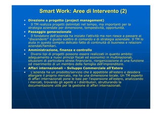 Smart Work: Aree di Intervento (2)
• Direzione a progetto (project management)
•    Il TM realizza progetti delimitati nel tempo, ma importanti per la
  strategia aziendale per dimensione, tempestività, opportunità.
                                          tempestività opportunità
• Passaggio generazionale
•    Il fondatore dell’azienda ha iniziato l’attività ma non riesce a passare ai
                   dell’                   l’attività
  “discendenti” il giusto scettro di comando e di strategia aziendale. Il TM lo
    discendenti”
  aiuta in questo compito delicato fatto di continuità di business e relazioni
                                                 continuità
  aziendali/familiari.
• Amministrazione, finanza e controllo
  Amministrazione,
•    Diversi tipi di progetti possono essere realizzati in quanto ambito:
                                                                      ambito:
  adeguamento a nuovi principi fiscali ed economici in multinazionali,
                                                               multinazionali,
  situazioni di particolare stress finanziario, riorganizzazione di una funzione
                                                                     di
  od inserimento di un membro della famiglia dell’imprenditore.
                                                    dell’
• Affari internazionali – Sviluppo Commerciale all’Estero   all’
•    L’azienda ha un prodotto/servizio che è appetibile all’estero e desidera
                                                             all’
  allargare il proprio mercato, ma ha una dimensione locale. Un TM esperto
  di affari internazionali pone le basi per l’espansione all’estero, analizzando
                                              l’             all’
  i mercati, trovando gli agenti e i distributori, strutturando la
  documentazione utile per la gestione di affari internazionali.
 